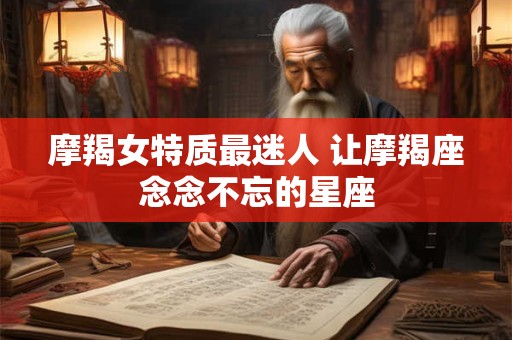 摩羯女特质最迷人 让摩羯座念念不忘的星座