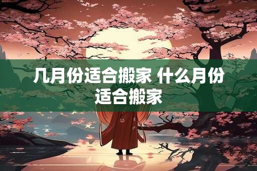 几月份适合搬家 什么月份适合搬家