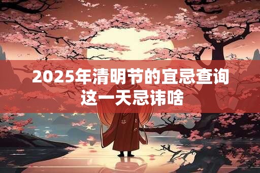 2025年清明节的宜忌查询 这一天忌讳啥