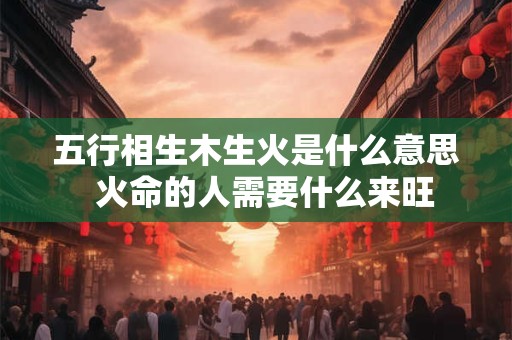 五行相生木生火是什么意思  火命的人需要什么来旺