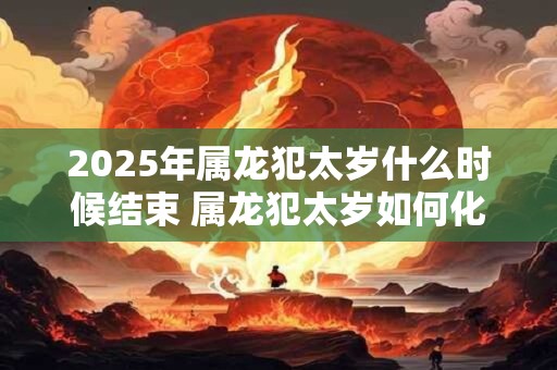 2026年属龙犯太岁什么时候结束 属龙犯太岁如何化解 2026年属龙犯太岁什么时候结束 属龙犯太岁如何化解