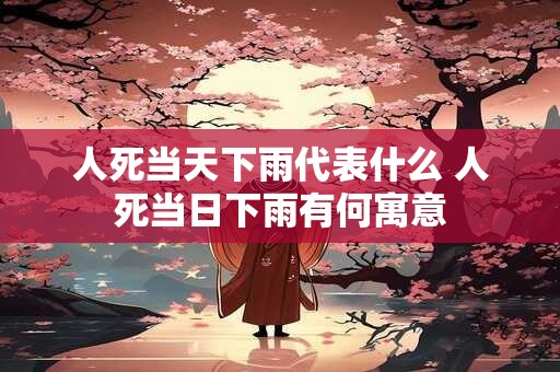 人死当天下雨代表什么 人死当日下雨有何寓意