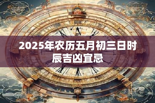 2025年农历五月初三日时辰吉凶宜忌 2025年农历五月初三日时辰吉凶宜忌