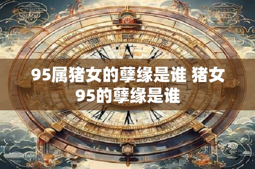 95属猪女的孽缘是谁 猪女95的孽缘是谁