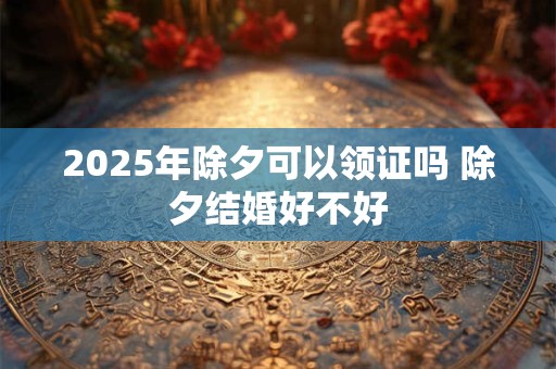 2025年除夕可以领证吗 除夕结婚好不好