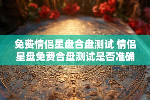 免费情侣星盘合盘测试 情侣星盘免费合盘测试是否准确