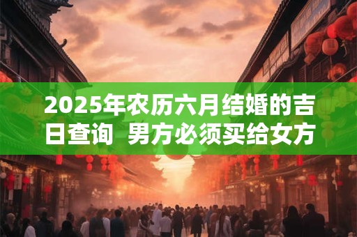 2025年农历六月结婚的吉日查询  男方必须买给女方的东西