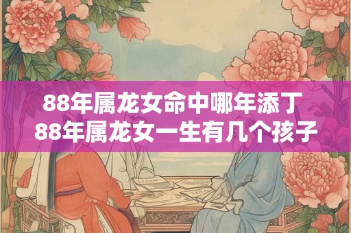 88年属龙女命中哪年添丁 88年属龙女一生有几个孩子