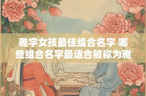 雅字女孩最佳组合名字 哪些组合名字最适合被称为雅字女孩