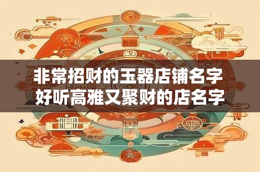 非常招财的玉器店铺名字 好听高雅又聚财的店名字