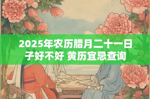 2025年农历腊月二十一日子好不好 黄历宜忌查询 2025年农历腊月二十一日子好不好 黄历宜忌查询
