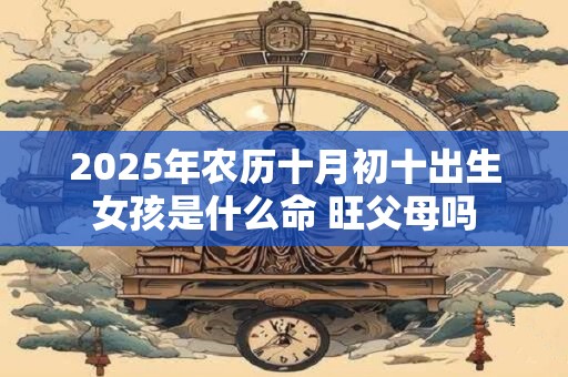 2025年农历十月初十出生女孩是什么命 旺父母吗 2025年农历十月初十出生女孩是什么命 旺父母吗