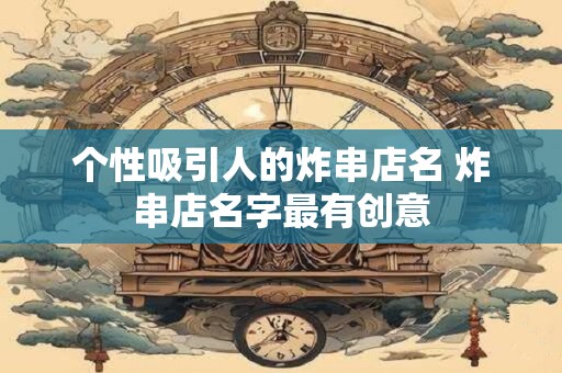 个性吸引人的炸串店名 炸串店名字最有创意