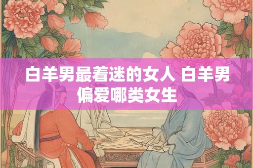 白羊男最着迷的女人 白羊男偏爱哪类女生