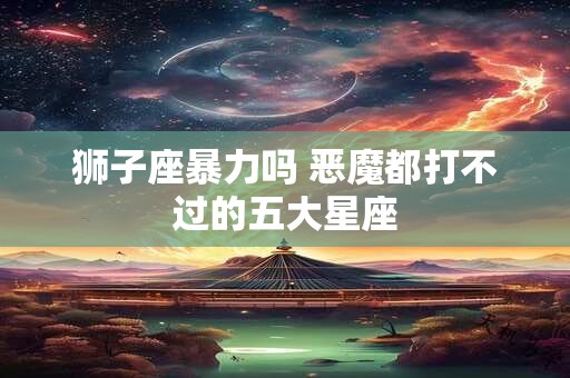 狮子座暴力吗 恶魔都打不过的五大星座