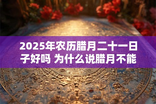 2025年农历腊月二十一日子好吗 为什么说腊月不能搬家
