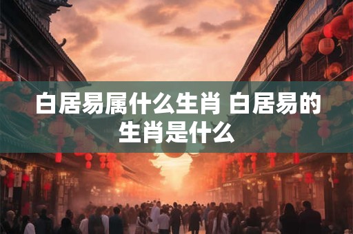 白居易属什么生肖 白居易的生肖是什么