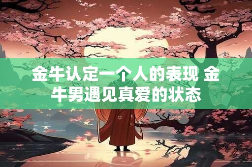 金牛认定一个人的表现 金牛男遇见真爱的状态