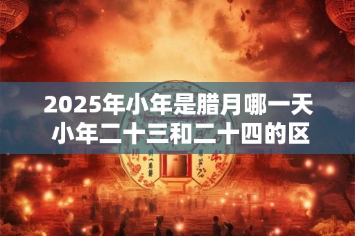 2025年小年是腊月哪一天 小年二十三和二十四的区别 2025年小年是腊月哪一天 小年二十三和二十四的区别