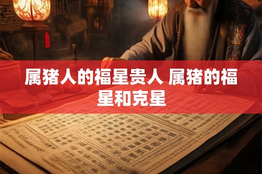 属猪人的福星贵人 属猪的福星和克星