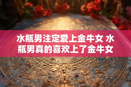 水瓶男注定爱上金牛女 水瓶男真的喜欢上了金牛女