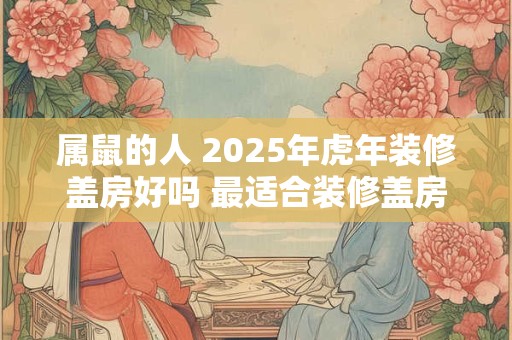 属鼠的人 2025年虎年装修盖房好吗 最适合装修盖房的月份 属鼠的人 2025年虎年装修盖房好吗 最适合装修盖房的月份