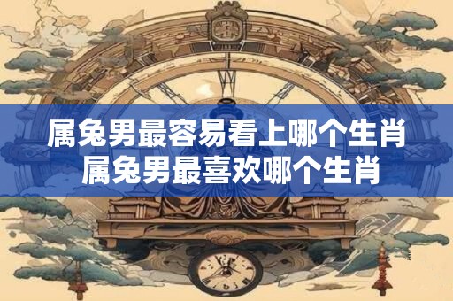 属兔男最容易看上哪个生肖 属兔男最喜欢哪个生肖