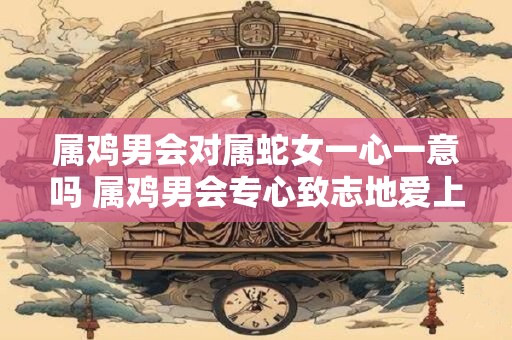 属鸡男会对属蛇女一心一意吗 属鸡男会专心致志地爱上属蛇女吗