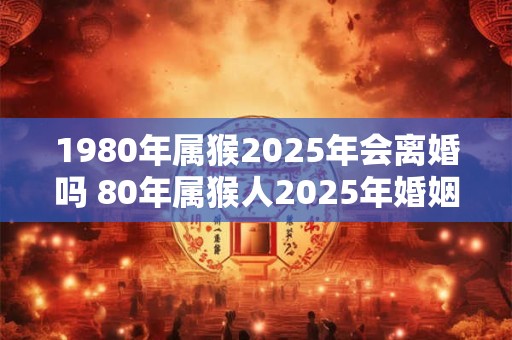 1980年属猴2025年会离婚吗 80年属猴人2025年婚姻运势