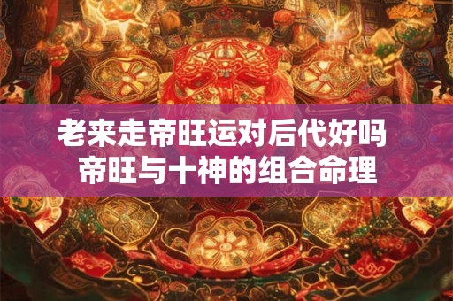 老来走帝旺运对后代好吗 帝旺与十神的组合命理