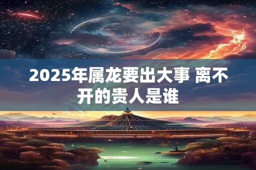 2025年属龙要出大事 离不开的贵人是谁