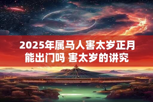 2025年属马人害太岁正月能出门吗 害太岁的讲究