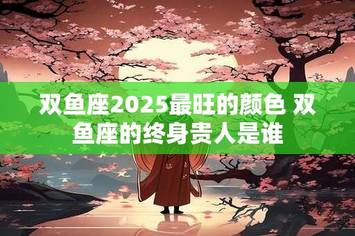 双鱼座2026最旺的颜色 双鱼座的终身贵人是谁 双鱼座2026最旺的颜色 双鱼座的终身贵人是谁