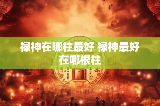 禄神在哪柱最好 禄神最好在哪根柱 禄神在哪柱最好 禄神最好在哪根柱