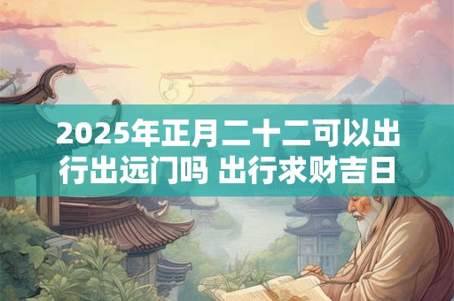 2025年正月二十二可以出行出远门吗 出行求财吉日