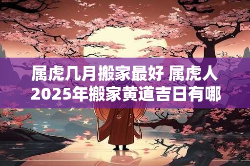 属虎几月搬家最好 属虎人2025年搬家黄道吉日有哪些