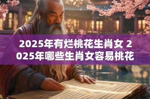 2025年有烂桃花生肖女 2025年哪些生肖女容易桃花运失常