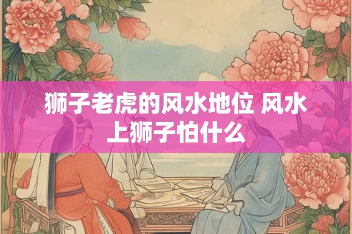 狮子老虎的风水地位 风水上狮子怕什么