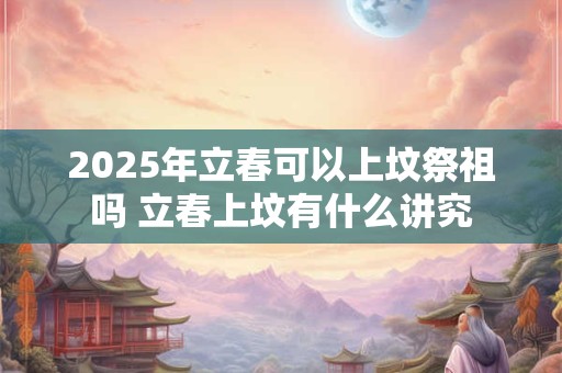 2025年立春可以上坟祭祖吗 立春上坟有什么讲究 2025年立春可以上坟祭祖吗 立春上坟有什么讲究