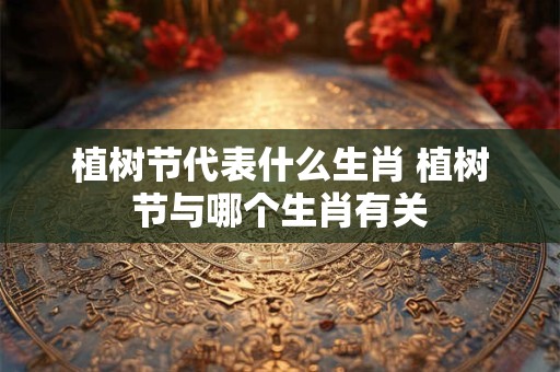 植树节代表什么生肖 植树节与哪个生肖有关