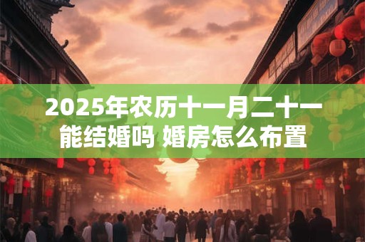 2025年农历十一月二十一能结婚吗 婚房怎么布置 2025年农历十一月二十一能结婚吗 婚房怎么布置
