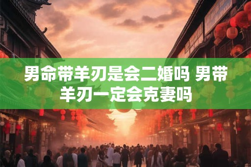 男命带羊刃是会二婚吗 男带羊刃一定会克妻吗