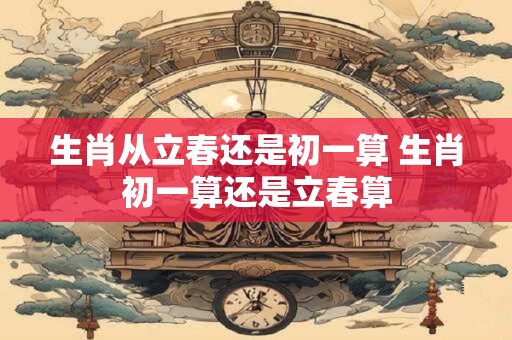 生肖从立春还是初一算 生肖初一算还是立春算