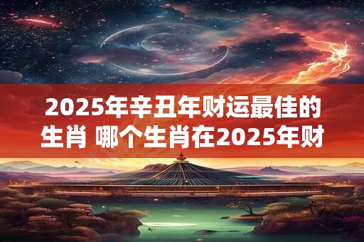 2025年辛丑年财运最佳的生肖 哪个生肖在2025年财运最佳