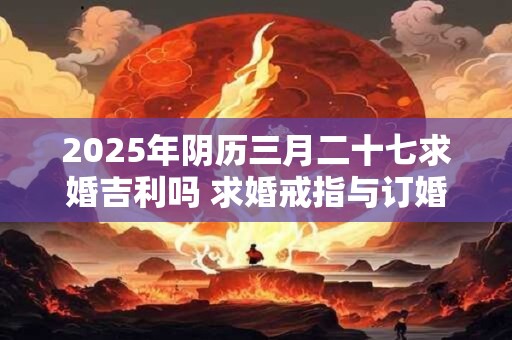 2025年阴历三月二十七求婚吉利吗 求婚戒指与订婚戒指的区别
