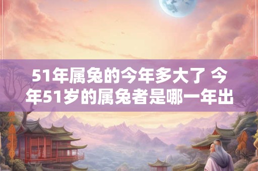 51年属兔的今年多大了 今年51岁的属兔者是哪一年出生的