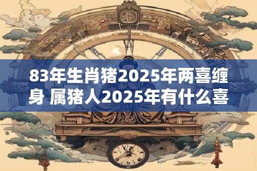 83年生肖猪2025年两喜缠身 属猪人2025年有什么喜事
