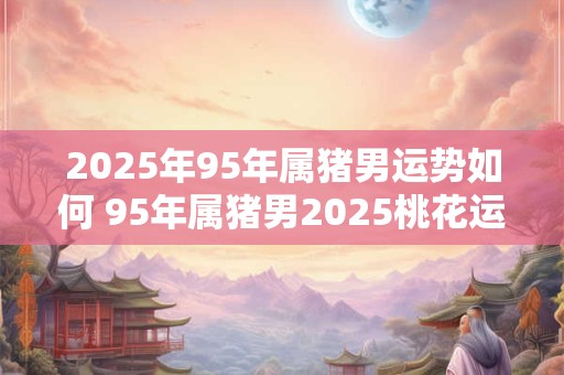 2025年95年属猪男运势如何 95年属猪男2025桃花运方位 2025年95年属猪男运势如何 95年属猪男2025桃花运方位