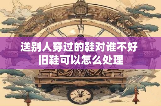 送别人穿过的鞋对谁不好 旧鞋可以怎么处理