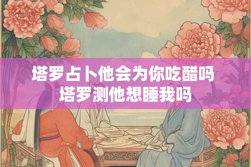 塔罗占卜他会为你吃醋吗 塔罗测他想睡我吗